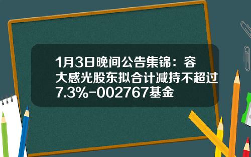 1月3日晚间公告集锦：容大感光股东拟合计减持不超过7.3%-002767基金