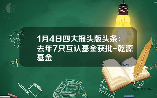 1月4日四大报头版头条：去年7只互认基金获批-乾源基金