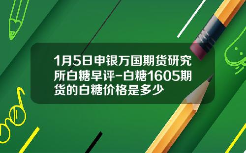 1月5日申银万国期货研究所白糖早评-白糖1605期货的白糖价格是多少