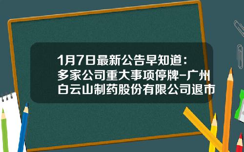 1月7日最新公告早知道：多家公司重大事项停牌-广州白云山制药股份有限公司退市