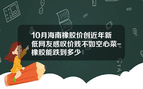 10月海南橡胶价创近年新低网友感叹价贱不如空心菜-橡胶能跌到多少