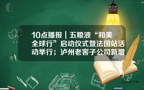 10点播报｜五粮液“和美全球行”启动仪式暨法国站活动举行；泸州老窖子公司新增投资项目；青岛国际啤酒节7月14日开幕-稻花香集团股票上最新资讯