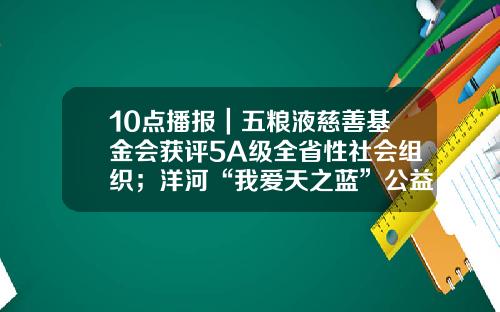 10点播报｜五粮液慈善基金会获评5A级全省性社会组织；洋河“我爱天之蓝”公益系列活动举办；燕京拟布局新精酿基地-四川慈善基金