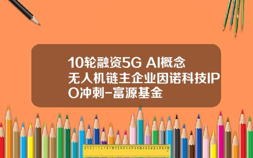 10轮融资5G+AI概念无人机链主企业因诺科技IPO冲刺-富源基金