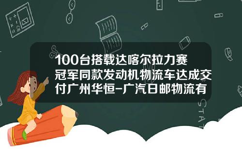 100台搭载达喀尔拉力赛冠军同款发动机物流车达成交付广州华恒-广汽日邮物流有限公司看准【新闻】.