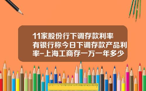 11家股份行下调存款利率有银行称今日下调存款产品利率-上海工商存一万一年多少钱利息