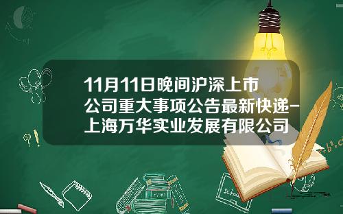 11月11日晚间沪深上市公司重大事项公告最新快递-上海万华实业发展有限公司
