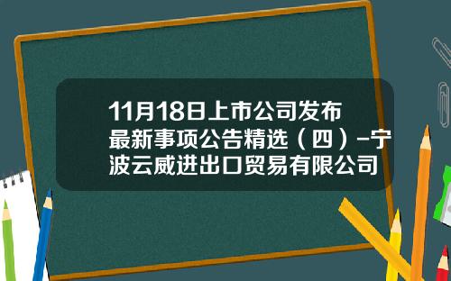 11月18日上市公司发布最新事项公告精选（四）-宁波云威进出口贸易有限公司