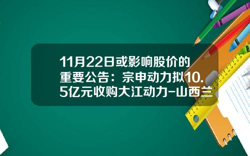 11月22日或影响股价的重要公告：宗申动力拟10.5亿元收购大江动力-山西兰花沁裕煤矿有限公司