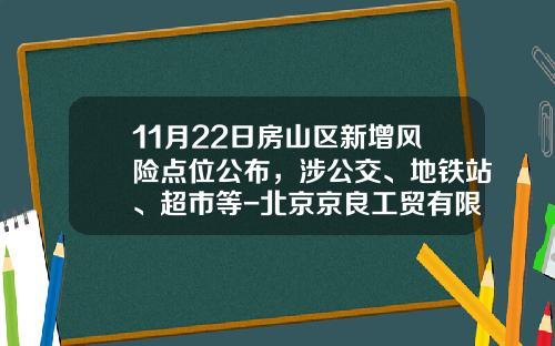 11月22日房山区新增风险点位公布，涉公交、地铁站、超市等-北京京良工贸有限责任公司