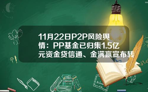11月22日P2P风险舆情：PP基金已归集1.5亿元资金贷信通、金满赢宣布转型退出网贷业务-pp基金最新消息