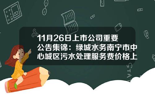 11月26日上市公司重要公告集锦：绿城水务南宁市中心城区污水处理服务费价格上调-绿城水务能涨到多少