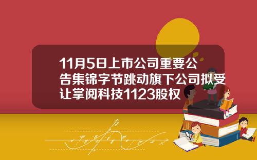 11月5日上市公司重要公告集锦字节跳动旗下公司拟受让掌阅科技1123股权