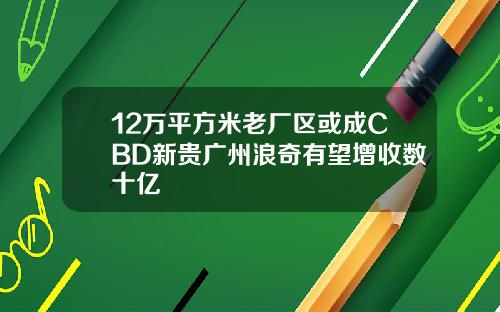 12万平方米老厂区或成CBD新贵广州浪奇有望增收数十亿