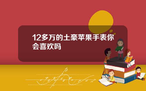 12多万的土豪苹果手表你会喜欢吗