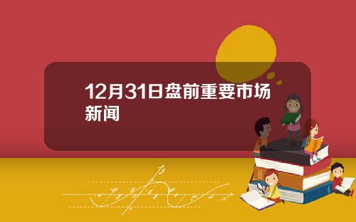 12月31日盘前重要市场新闻