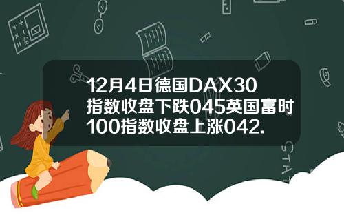 12月4日德国DAX30指数收盘下跌045英国富时100指数收盘上涨042.