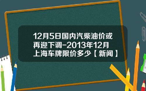 12月5日国内汽柴油价或再迎下调-2013年12月上海车牌限价多少【新闻】