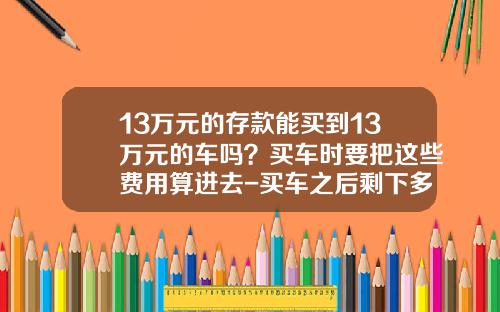 13万元的存款能买到13万元的车吗？买车时要把这些费用算进去-买车之后剩下多少存款【新闻】