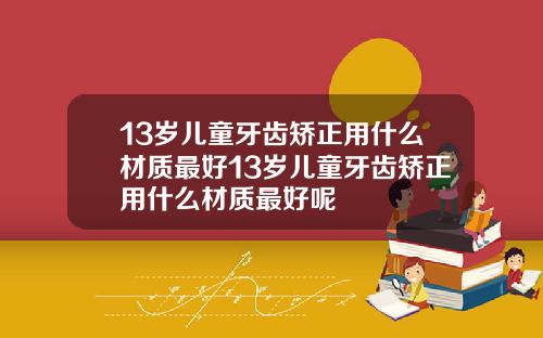 13岁儿童牙齿矫正用什么材质最好13岁儿童牙齿矫正用什么材质最好呢