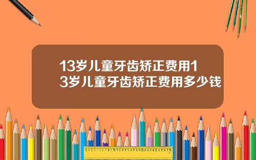 13岁儿童牙齿矫正费用13岁儿童牙齿矫正费用多少钱