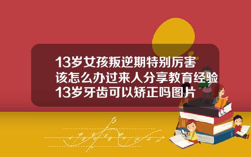13岁女孩叛逆期特别厉害该怎么办过来人分享教育经验13岁牙齿可以矫正吗图片