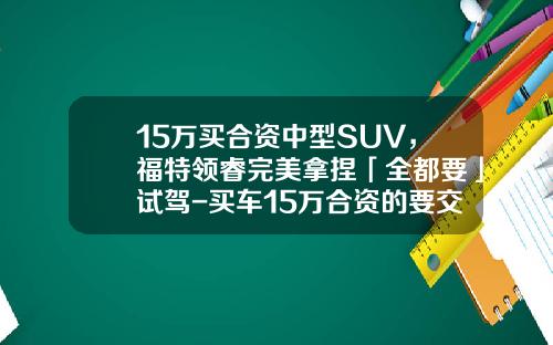 15万买合资中型SUV，福特领睿完美拿捏「全都要」试驾-买车15万合资的要交多少税【新闻】