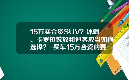 15万买合资SUV？沐飒、卡罗拉锐放和逍客应当如何选择？-买车15万合资的要交多少税【新闻】
