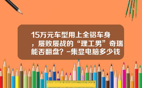 15万元车型用上全铝车身，屡败屡战的“理工男”奇瑞能否翻盘？-集显电脑多少钱瓦【新闻】
