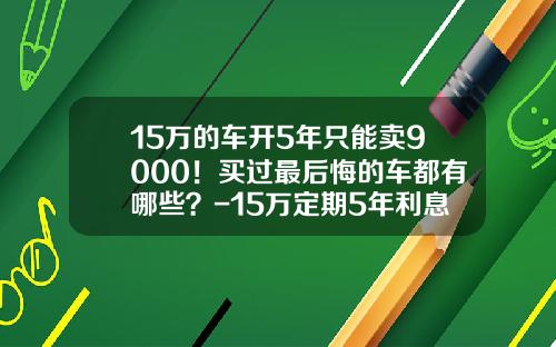 15万的车开5年只能卖9000！买过最后悔的车都有哪些？-15万定期5年利息多少【新闻】