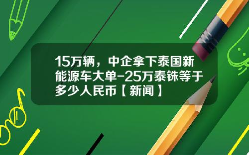 15万辆，中企拿下泰国新能源车大单-25万泰铢等于多少人民币【新闻】