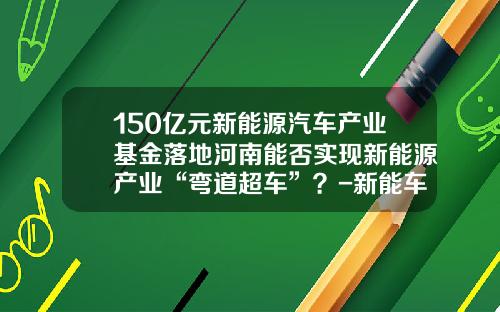 150亿元新能源汽车产业基金落地河南能否实现新能源产业“弯道超车”？-新能车b基金【新闻】
