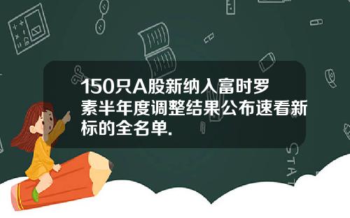 150只A股新纳入富时罗素半年度调整结果公布速看新标的全名单.