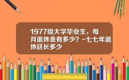 1977级大学毕业生，每月退休金有多少？-七七年退休廷长多少