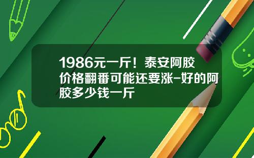 1986元一斤！泰安阿胶价格翻番可能还要涨-好的阿胶多少钱一斤