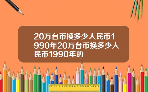 20万台币换多少人民币1990年20万台币换多少人民币1990年的