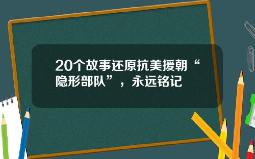 20个故事还原抗美援朝“隐形部队”,永远铭记