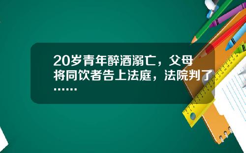20岁青年醉酒溺亡，父母将同饮者告上法庭，法院判了……
