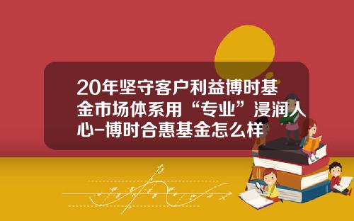 20年坚守客户利益博时基金市场体系用“专业”浸润人心-博时合惠基金怎么样