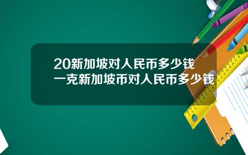 20新加坡对人民币多少钱一克新加坡币对人民币多少钱