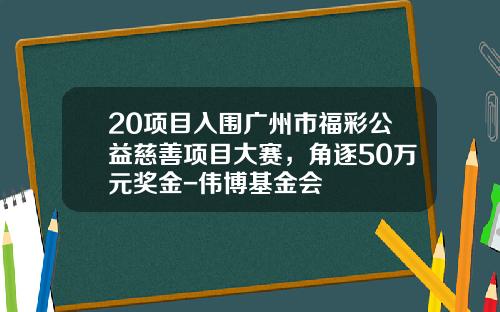 20项目入围广州市福彩公益慈善项目大赛，角逐50万元奖金-伟博基金会