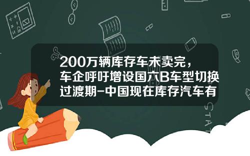 200万辆库存车未卖完，车企呼吁增设国六B车型切换过渡期-中国现在库存汽车有多少【新闻】