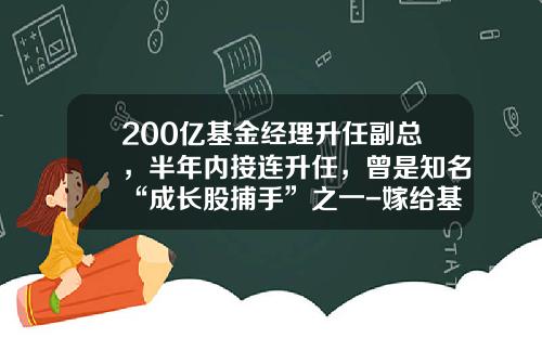200亿基金经理升任副总，半年内接连升任，曾是知名“成长股捕手”之一-嫁给基金经理