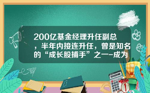 200亿基金经理升任副总，半年内接连升任，曾是知名的“成长股捕手”之一-成为基金经理