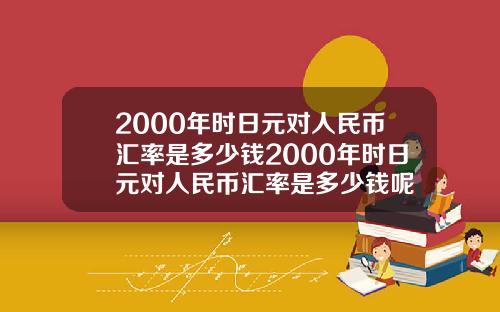 2000年时日元对人民币汇率是多少钱2000年时日元对人民币汇率是多少钱呢