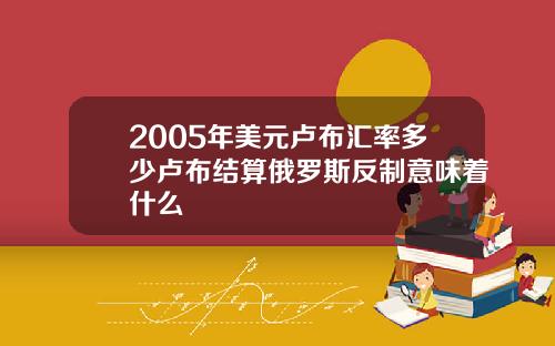 2005年美元卢布汇率多少卢布结算俄罗斯反制意味着什么