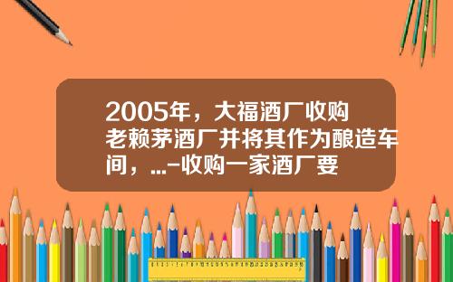 2005年，大福酒厂收购老赖茅酒厂并将其作为酿造车间，...-收购一家酒厂要多少钱【新闻】