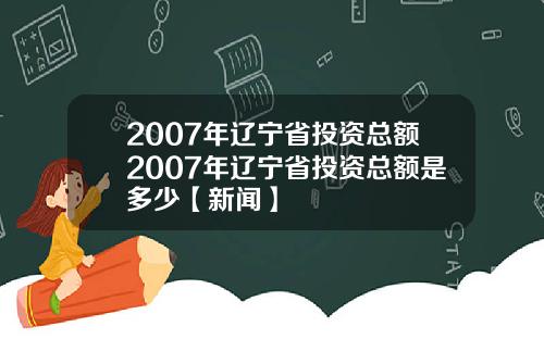 2007年辽宁省投资总额2007年辽宁省投资总额是多少【新闻】
