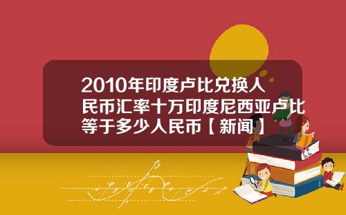2010年印度卢比兑换人民币汇率十万印度尼西亚卢比等于多少人民币【新闻】