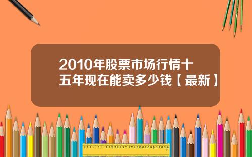 2010年股票市场行情十五年现在能卖多少钱【最新】